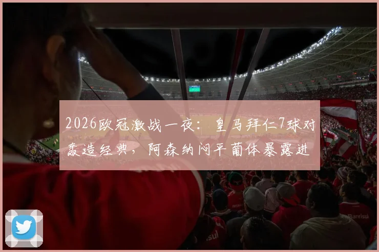 2026欧冠激战一夜：皇马拜仁7球对轰造经典，阿森纳闷平葡体暴露进攻难题
