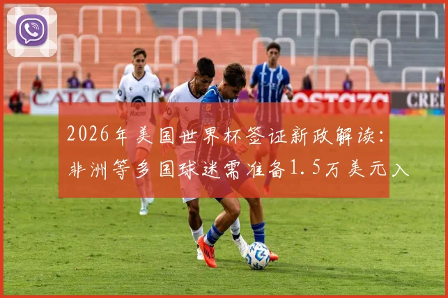2026年美国世界杯签证新政解读:非洲等多国球迷需准备1.5万美元入境保证金