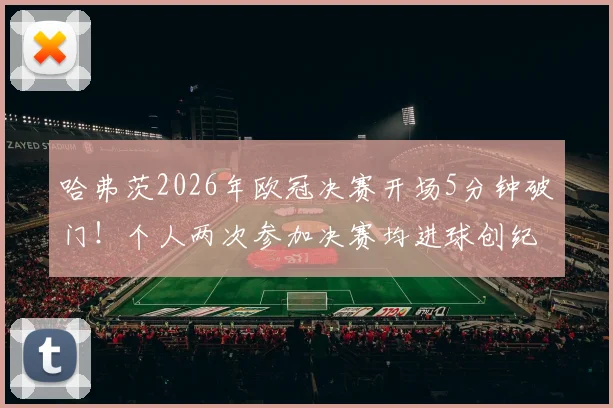 哈弗茨2026年欧冠决赛开场5分钟破门！个人两次参加决赛均进球创纪录