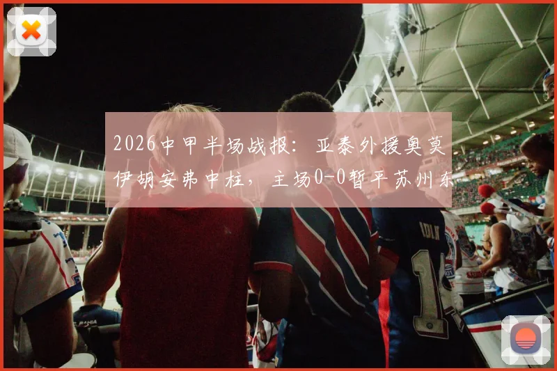 2026中甲半场战报：亚泰外援奥莫伊胡安弗中柱，主场0-0暂平苏州东吴，附两队近期交锋记录解读