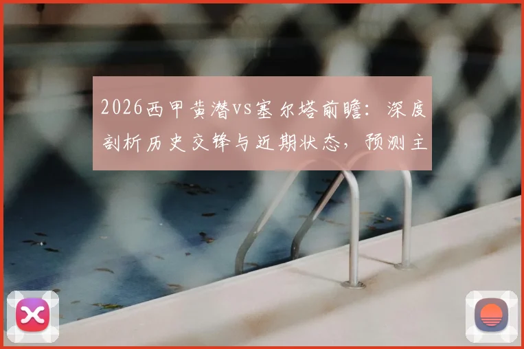 2026西甲黄潜vs塞尔塔前瞻：深度剖析历史交锋与近期状态，预测主场胜率与客场进球关键