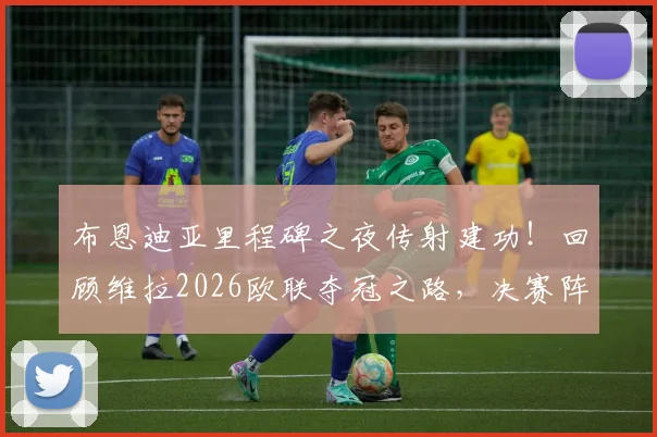 布恩迪亚里程碑之夜传射建功!回顾维拉2026欧联夺冠之路,决赛阵容与进球视频解析